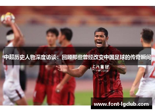 中超历史人物深度访谈:回顾那些曾经改变中国足球的传奇瞬间 中超历史人物深度访谈:回顾那些曾经改变中国足球的传奇瞬间