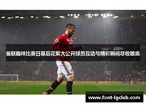 曼联趣味比赛日幕后花絮大公开球员互动与精彩瞬间尽收眼底