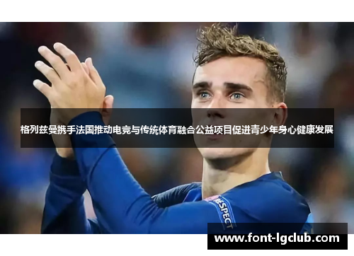 格列兹曼携手法国推动电竞与传统体育融合公益项目促进青少年身心健康发展 格列兹曼携手法国推动电竞与传统体育融合公益项目促进青少年身心健康发展