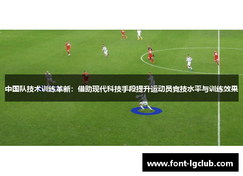 中国队技术训练革新:借助现代科技手段提升运动员竞技水平与训练效果 中国队技术训练革新:借助现代科技手段提升运动员竞技水平与训练效果