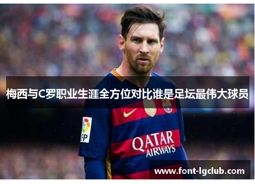 梅西与C罗职业生涯全方位对比谁是足坛最伟大球员