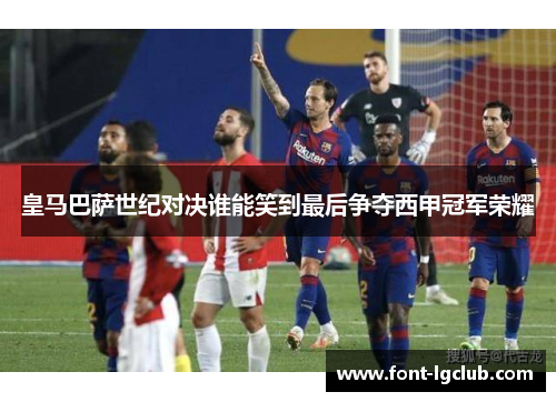 皇马巴萨世纪对决谁能笑到最后争夺西甲冠军荣耀