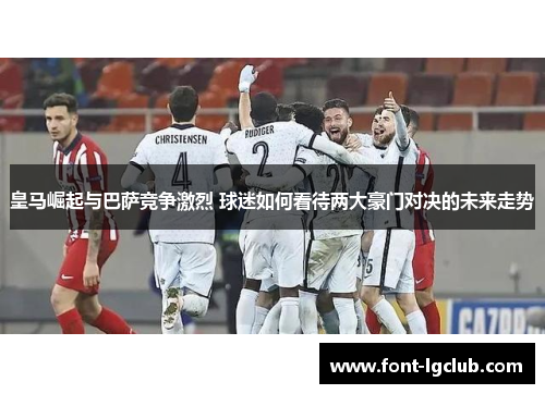 皇马崛起与巴萨竞争激烈 球迷如何看待两大豪门对决的未来走势