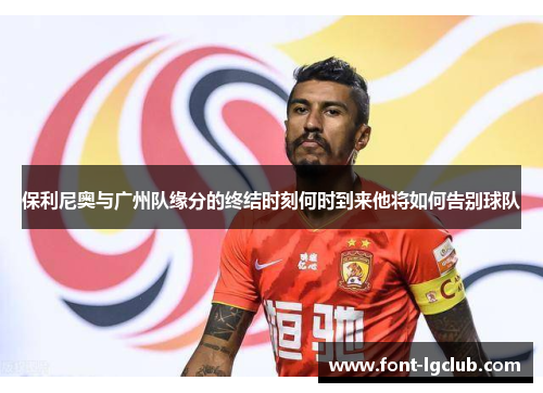 保利尼奥与广州队缘分的终结时刻何时到来他将如何告别球队