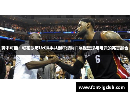势不可挡：勒布朗与Uzi携手共创辉煌瞬间展现篮球与电竞的完美融合