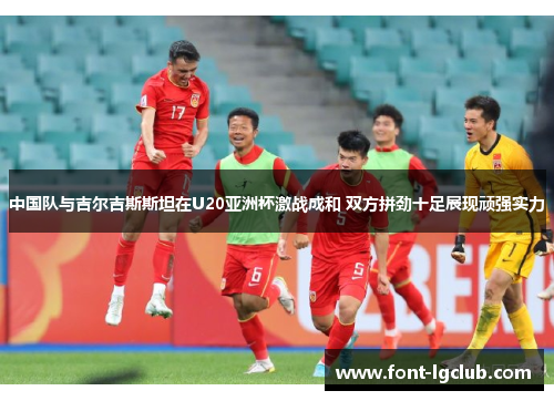 中国队与吉尔吉斯斯坦在U20亚洲杯激战成和 双方拼劲十足展现顽强实力 中国队与吉尔吉斯斯坦在U20亚洲杯激战成和 双方拼劲十足展现顽强实力