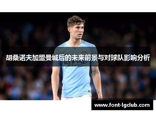 胡桑诺夫加盟曼城后的未来前景与对球队影响分析 胡桑诺夫加盟曼城后的未来前景与对球队影响分析